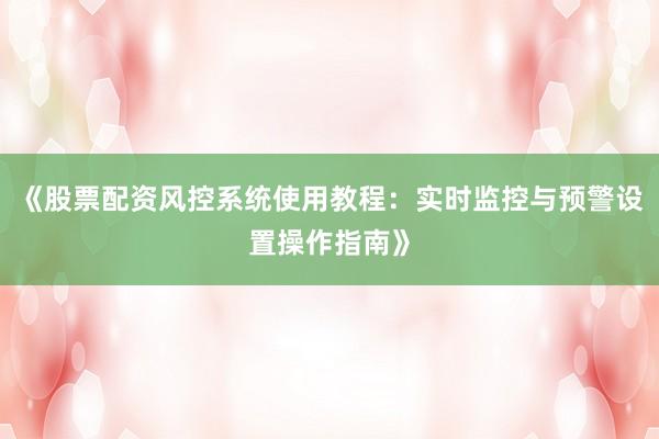 《股票配资风控系统使用教程:实时监控与预警设置操作指南》