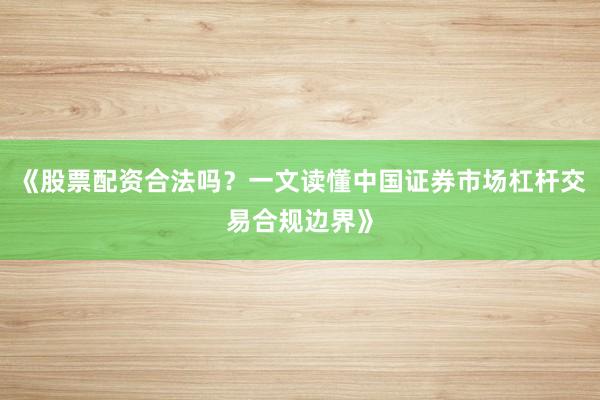 《股票配资合法吗？一文读懂中国证券市场杠杆交易合规边界》