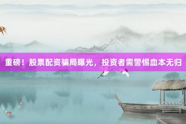 重磅！股票配资骗局曝光，投资者需警惕血本无归