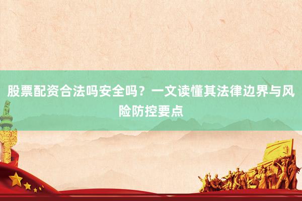 股票配资合法吗安全吗？一文读懂其法律边界与风险防控要点