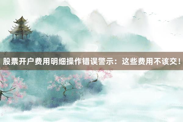 股票开户费用明细操作错误警示：这些费用不该交！