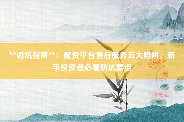 **避坑指南**：配资平台售后服务五大陷阱，新手投资者必看防坑要点
