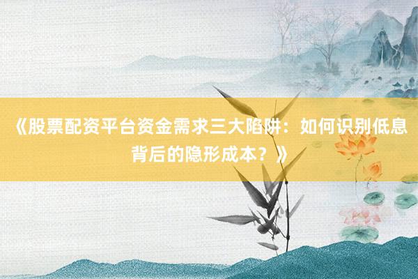 《股票配资平台资金需求三大陷阱：如何识别低息背后的隐形成本？》