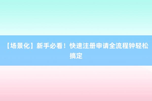 【场景化】新手必看！快速注册申请全流程钟轻松搞定