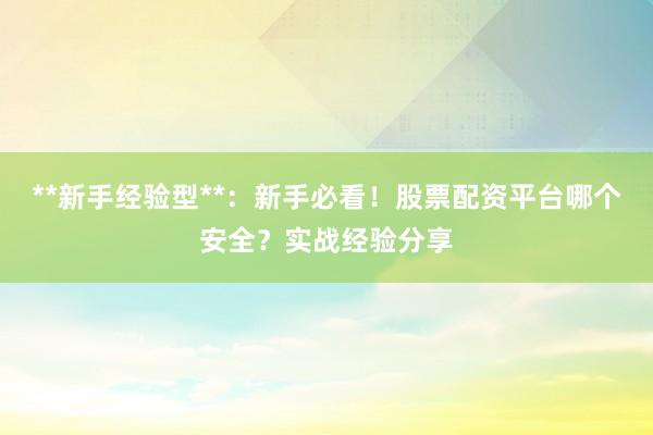 **新手经验型**：新手必看！股票配资平台哪个安全？实战经验分享