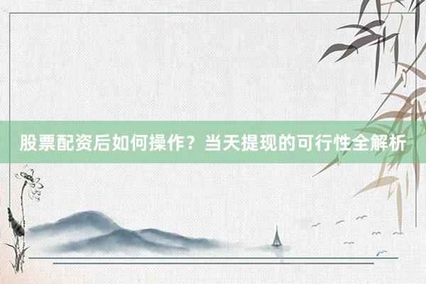 股票配资后如何操作？当天提现的可行性全解析
