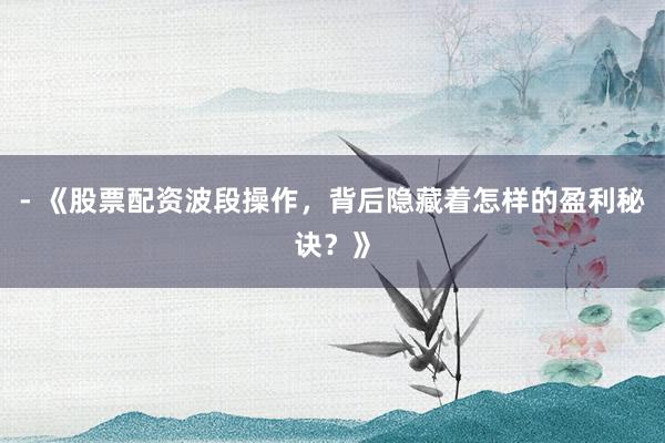 - 《股票配资波段操作，背后隐藏着怎样的盈利秘诀？》