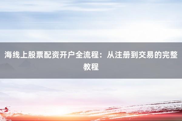 海线上股票配资开户全流程：从注册到交易的完整教程