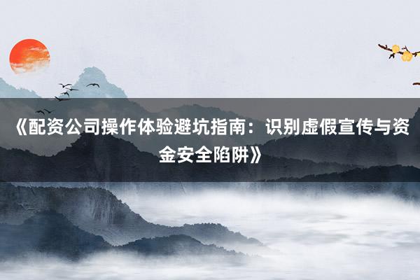 《配资公司操作体验避坑指南：识别虚假宣传与资金安全陷阱》