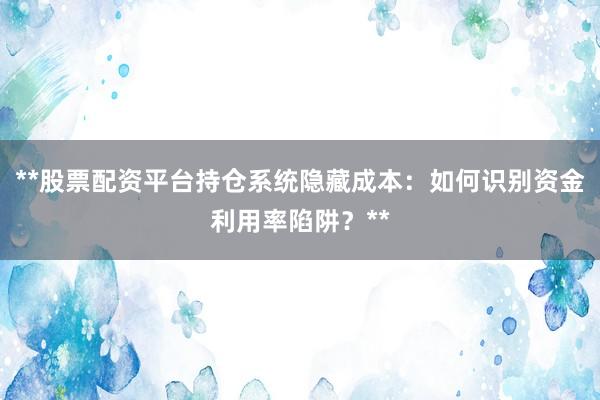 **股票配资平台持仓系统隐藏成本：如何识别资金利用率陷阱？**