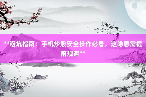**避坑指南：手机炒股安全操作必看，这隐患需提前规避**