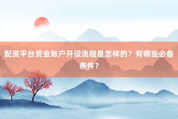 配资平台资金账户开设流程是怎样的？有哪些必备条件？