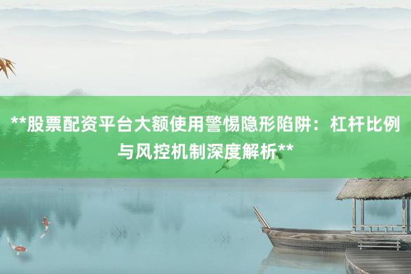 **股票配资平台大额使用警惕隐形陷阱：杠杆比例与风控机制深度解析**