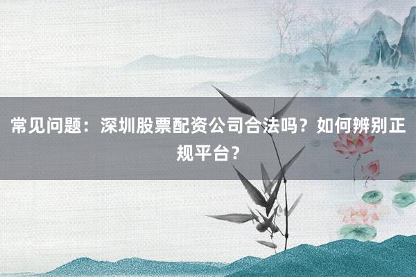 常见问题：深圳股票配资公司合法吗？如何辨别正规平台？