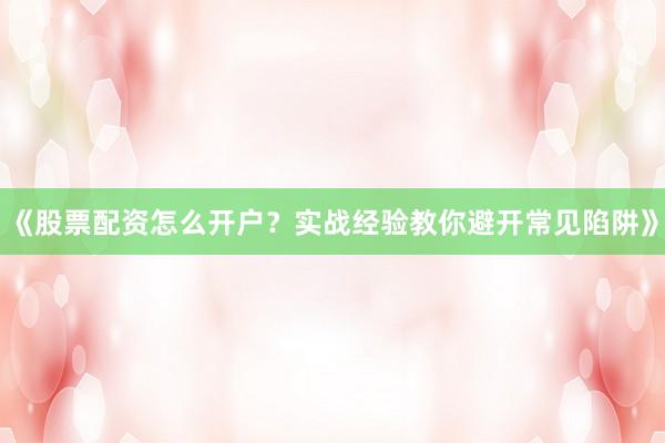《股票配资怎么开户？实战经验教你避开常见陷阱》