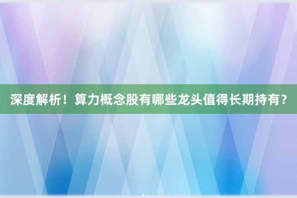 深度解析!算力概念股有哪些龙头值得长期持有?