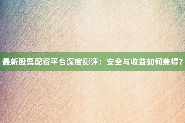 最新股票配资平台深度测评：安全与收益如何兼得？