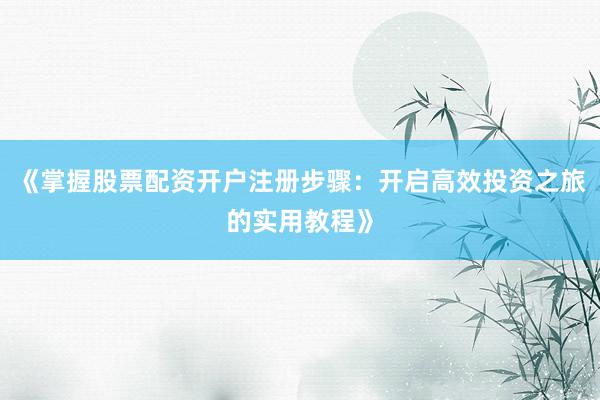 《掌握股票配资开户注册步骤：开启高效投资之旅的实用教程》
