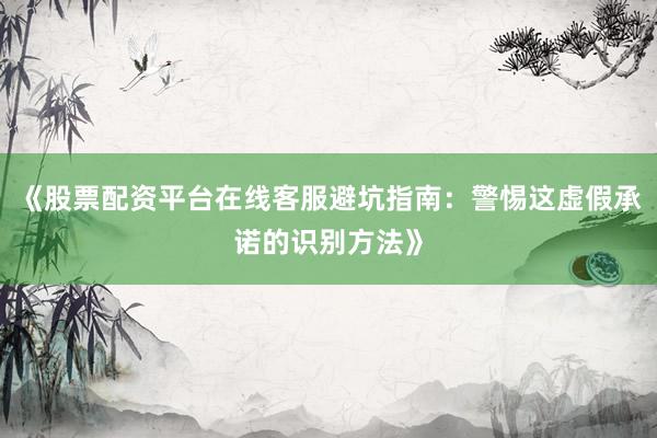 《股票配资平台在线客服避坑指南：警惕这虚假承诺的识别方法》