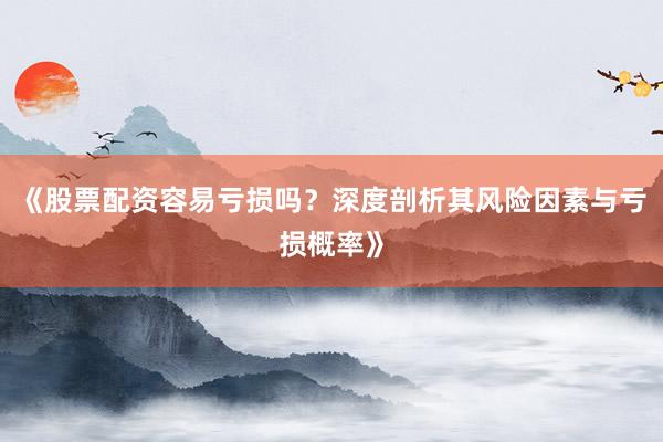 《股票配资容易亏损吗？深度剖析其风险因素与亏损概率》