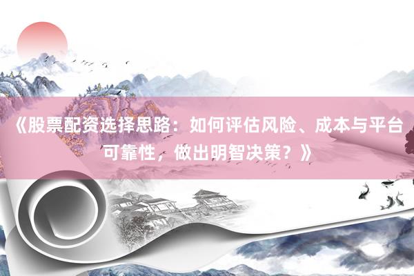 《股票配资选择思路：如何评估风险、成本与平台可靠性，做出明智决策？》