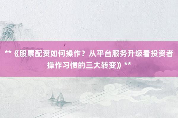 **《股票配资如何操作？从平台服务升级看投资者操作习惯的三大转变》**
